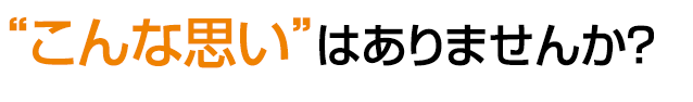 “こんな思い”はありませんか?